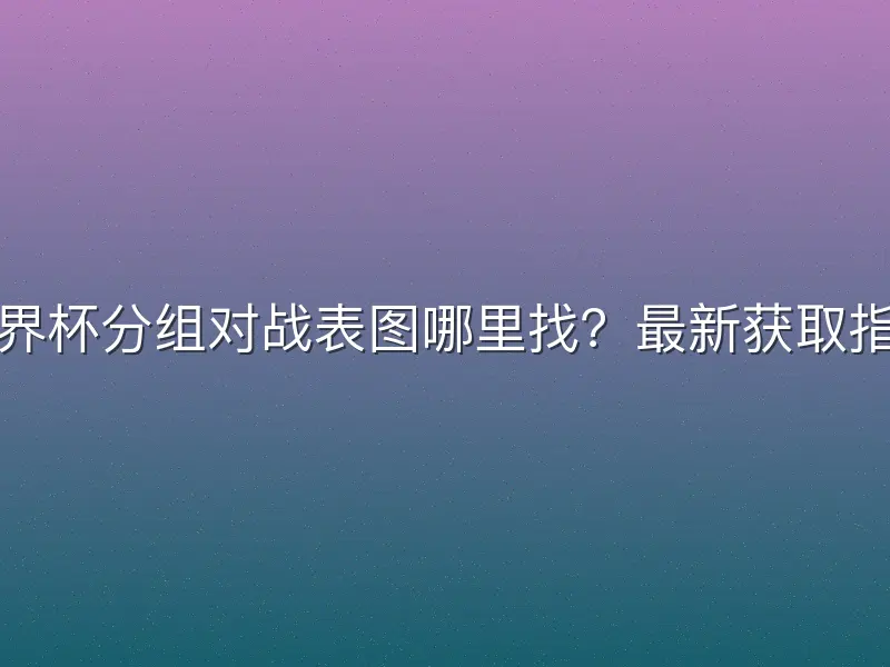 世界杯分组对战表图哪里找？最新获取指南